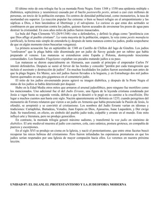 El último mito de esta trilogía fue la ya mentada Peste Negra. Entre 1348 y 1350 una epidemia múltiple s
(bubónica, septicémica y neumónica) causada por el bacilo pasteurella pestis, arrasó a casi cien millones de
personas, un tercio de la población europea. En centros de densidad poblacional, como monasterios, la tasa de
mortandad era superior. La reacción popular fue extrema: o bien se buscó refugio en el arrepentimiento y las
súplicas a Dios, o bien lanzándose al libertinaje y el salvajismo. Lo curioso es que estas dos actitudes se
combinaron en que arremetían contra los judíos, quienes fueron acusados de envenenar los pozos de agua para
destruir la cristiandad. En esos años miles de judíos fueron masacrados.
     La bula del Papa Clemente VI (26/9/1348) vino a defenderlos, y definió la plaga como "pestilencia con
que Dios aflige al pueblo cristiano". La vasta mayoría de la población, empero, la veía como pestis manufacta
(artificial), la forma más simple de entenderla (y después de tanta matanza contra los judíos, podía sospecharse
de que en algún momento éstos buscarían venganza).
     La primera acusación fue en septiembre de 1348 en Castillo de Chillon del lago de Ginebra. Los judíos
"confesaron" que la plaga había sido diseminada por un judío de Savoy guiado por un rabino que había
preparado el veneno. Las matanzas se extendieron entre España y Polonia, destruyendo trescientas
comunidades. Los llamados Flagelantes expiaban sus pecados matando judíos a su paso.
     Las matanzas se dieron especialmente en Alemania, aun cuando al principio el emperador Carlos IV
intentó defenderlos. Después se sumó al fervor de las hordas y concedió "perdón por cada transgresión que
incluía el asesinato y destrucción de judíos". En muchas localidades los judíos fueron asesinados aun antes de
que la plaga llegara. En Mainz, seis mil judíos fueron llevados a la hoguera, y en Estrasburgo dos mil judíos
fueron quemados en una pira gigantesca en el cementerio judío.
     El mito de los judíos envenenando pozos agravó su imagen diabólica, y después de la Peste Negra el
status de los judíos se había deteriorado por doquier.
     Hubo en la Edad Media otros mitos que armaron el arsenal judeofóbico, pero ninguno fue mortífero como
los mencionados. Uno adicional fue el del Judío Errante, una figura de la leyenda cristiana condenada por
Jesús a vagar hasta su segunda venida, debido a que lo desairó o le pegó en su camino a la crucifixión. Dio
lugar a muchos cuentos aun hasta este siglo. Nación aparentemente en Bolonia en 1233, cuando peregrinos del
monasterio de Ferrara relataron que vieron a un judío en Armenia que había presenciado la Pasión de Jesús, lo
ofendió, se arrepintió y se convirtió al cristianismo. Los nombres del Judío Errante varían en idiomas y
tradiciones: Cartaphilus, Buttadeus, Votadio, Juan Espera en Dios, Ajasuerus, Isaac Laquedem, y Der ewige
Jude. Se transformó, en efecto, en símbolo del pueblo judío todo, culpable y errante en el mundo. Este mito
influyó arte y literatura, pero no produjo genocidios.
     En contraste, la mentada trilogía generó máximo sadismo, y transformó la voz judío en sinónimo de
diabólico. El arte medieval muestra al judío con cuernos, cola, cara satánica, postura grotesca, en compañía de
puercos y escorpiones.
     En el siglo XVI se produjo un cisma en la Iglesia, y nació el protestantismo, que entre otras facetas buscó
recuperar las raíces hebreas del cristianismo. Pero fueron infundadas las esperanzas prematuras en que los
judíos serían respetados por una Iglesia de mayor compasión hacia ellos. Lo veremos en nuestra próxima
lección.




UNIDAD 07: EL ISLAM, EL PROTESTANTISMO Y LA JUDEOFOBIA MODERNA
 