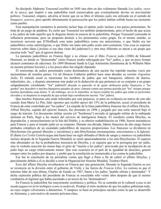 Su discípulo Alphonse Toussenel escribió en 1845 una obra en dos volúmenes llamada Los judíos, reyes
de la época, que inspiró a una judeofobia rural conservadora que eventualmente devino en movimiento
político. Toussenel, empero, advertía al lector que en su libro el término judío era utilizado en el sentido de
banquero, usurero, pero aprobó abiertamente la persecución que los judíos habían sufrido hasta ese momento
como pueblo.
     Esta manipulación semántica le permitía incluir bajo el epíteto judío incluso a los países protestantes. Se
trata de un juego de palabras. Es cierto que Toussenel era también antiprotestante, pero el hecho de que acusa
a los judíos de todo aquello que le disgusta ilustra la esencia de la judeofobia. Porque Toussenel censuraba la
influencia protestante, pero no proponía destruir a los protestantes como grupo. En el mismo sentido, es
incorrecto aseverar que D’Hollbach eran tanto judeofóbico como era anticristiano, o que Stalin era tan
judeofóbico como antirreligioso, o que Hitler era tanto anti-judío como anti-comunista. Una cosa es expresar
reservas sobre ideas (¡incluso si esa idea viene del judaísmo!) y otra muy diferente es atacar a un grupo que
encarna todo "mal" que el agresor detesta.
     La paranoia judeofóbica en Francia llegó a su clímax con el libro Francia judía (1886) de Edouard
Drumont, en donde se "demostraba" cómo Francia estaba subyugada por "los" judíos, y que en poco tiempo
alcanzó centenares de ediciones. En 1889 Drumont fundó la Liga Antisemita (homónima de la Wilhelm Marr
en nuestra primera lección) y a los pocos años fue elegido diputado.
     El estereotipo de judíos presentados como dominadores de una nación fue repetido muchas veces por
nacionalistas de muchos países. Un tal Horacio Calderón publicó hace unas décadas su versión Argentina
Judía. El método usual es mencionar los nombres de judíos que son banqueros, editores de diarios,
industriales, etc., y después amontonar este poder en la deducción de que pertenece en su conjunto a un grupo
solapadamente coordinado: "los" judíos(El absurdo es parecido al de quien atribuyera poder financiero a "los
gordos" por descubrir a muchos banqueros pasados de peso, clamara contra una prensa poseída por "los" miopes porque
muchos periodistas usan lentes. Y sin embargo, así es la maniobra: se hacen resaltar los judíos que están es posiciones
elevadas y se despierta la sospecha de que actúan bajo coordinación secreta: "los" judíos).
    Que muchos franceses aún están infectados por este prejuicio, se puso en evidencia en marzo de este año
cuando Jean-Marie Le Pen, líder opositor que recibió apoyo del 15% de la población, acusó al presidente de
Francia de estar controlado por "los judíos". La cúspide de la línea judeofóbica francesa fue el affaire Dreyfus.
Alfred Dreyfus, capitán del ejército francés, fue arrestado en 1894 y juzgado por una corte marcial bajo el
cargo de traición. Un documento militar secreto (el "bordereau") enviado al agregado militar de la embajada
alemana en París, llegó a las manos del servicio de inteligencia francés. El veredicto contra Dreyfus, su
degradación, y encarcelamiento en la Isla del Diablo, y su ulterior reahabilitación en 1906, fueron traumáticos
para Francia y para el mundo judío en su conjunto. Durante esa década, líderes franceses de alto rango fueron
probados cómplices de un escándalo judeofóbico de mayores proporciones. Los franceses se dividieron en
Dreyfusistas (en general liberales y socialistas) y anti-Dreyfusistas (monarquistas, reaccionarios y la Iglesia).
El diario La Civiltá Cattolica(que aún hasta hace un siglo difundía el libelo de sangre y mantuvo su judeofobia
incluso después de la Segunda Guerra Mundial) se sumó apasionadamente a los anti-Dreyfusistas. El aspecto
más abrumador no fue la probadísima inocencia de Dreyfus, y ni siquiera que se lo perseguía por ser judío,
sino la violenta reacción las masas bajo el grito de "muerte a los judíos", provocado por la inculpación de un
judío bajo un cargo relativamente menor. Que esto ocurriera en el país de la igualdad de derechos, generó
estupor entre los judíos por doquier, y probó que la asimilación no inmunizaba a los contra la judeofobia.
    Esa fue la conclusión de un periodista vienés que llegó a París a fin de cubrir el affaire Dreyfus, y
parcialmente debido a él se decidió a crear la Organización Sionista Mundial, Teodoro Herzl.
    Ecos del affaire Dreyfus reverberaron en Francia por una generación. Durante la Segunda Guerra su eco
se reconocía en la división entre el gobierno de Vichy y las fuerza de Francia Libre. Lo curioso es que el
máximo líder de esta última, Charles de Gaulle en 1967, llamó a los judíos "pueblo elitista y dominador". Y
dicha expresión pública del presidente de Francia se escuchaba sólo veinte años después de que él mismo
combatiera al régimen que había asesinado a un tercio de los "dominadores".
    En Francia la judeofobia fue mayormente económica y política. No se centraba en lo cultural (como la del
mundo pagano) ni en lo teológico (como la medieval). Produjo el mito moderno de que los judíos gobiernan todo,
en cuyo origen volveremos a detenernos. Y tampoco se basó en principios raciales como la que se desarrolló
en Alemania, y será motivo de nuestra próxima clase.
 