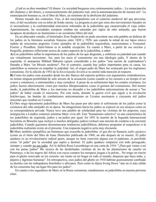 ¿Cuál es su dios mundano? El dinero. La sociedad burguesa crea continuamente judíos... La emancipación
del chalaneo y del dinero, y consecuentemente del judaísmo real, será la autoemancipación de nuestra era". La
emancipación humana es, en el libro de Marx, un sinónimo de la abolición del judaísmo.
     Hemos trazado dos contrastes. Uno, el del enciclopedismo con el contexto medieval del que provenía;
otro, el del socialismo con su telón de fondo zarista. La pregunta es por qué estos dos movimientos basados en
el racionalismo y la confraternidad estuvieron infestados de la judeofobia que caracterizaba el viejo orden.
Aparentemente, las sociedades europeas estaban tan saturadas por siglos de odio antijudío, que fueron
incapaces de producir un iluminismo o un socialismo libres del mal.
     En un abarcador estudio, el historiador Zosa Szajkowski no pudo encontrar una sola palabra en defensa de
los judíos en la literatura socialista francesa entre 1820 y 1920, aun cuando la mitad de ese lapso estuvo
repleta de seiscientos pogroms. Como ejemplos de la judeofobia izquierdista, mencionamos a Toussenel,
Fourier y Proudhon. Saint-Simon es la notable excepción. En cuanto a Marx, a partir de sus escritos y
biografía, podemos reflexionar acerca de cuatro aspectos de la judeofobia, a saber:
A) Los judeófobos inflan la importancia de los judíos de los que disgustan, y enfatizan su judeidad aun cuando
sea virtualmente inexistente. Así, para los nazis el comunismo era una ideología judía. Y dentro de la
izquierda, el anarquista Mikhail Bakunin (quien consideraba a los judíos "una nación de explotadores")
llamaba a Marx "un Moisés moderno". Por el contrario, cuando hay judíos importantes para su causa, los
judeófobos se esmeran en empañar la judeidad. Así, el origen judío de Marx fue soslayado por los regímenes
comunistas. En la edición de 1952 de la Enciclopedia Soviética se omitió toda mención al respecto.
B) Como los judíos eran acusados desde los dos flancos del espectro político con argumentos contradictorios,
no tenían ninguna posibilidad de salir airosos de la acusación (como cuando se les censura a un tiempo el ser
avaros y ostentosos, o entrometidos y muy cerrados). A pesar de su sufrimiento bajo los estados cristianos, los
judíos fueron ulteriormente vistos por muchos librepensadores como el germen del cristianismo. Del mismo
modo, la judeofobia de Marx y los marxistas no disuadió a los judeófobos anticomunistas de acusar a "los
judíos" de haber creado el marxismo. Por esta razón, durante la guerra civil que siguió a la revolución
bolchevique, las bandas de combatientes anticomunistas en Ucrania asesinaron a cincuenta mil judíos
inocentes que residían en Ucrania.
C) Otro rasgo típicamente judeofóbico de Marx fue pasar por alto tanto el sufrimiento de los judíos como la
existencia del odio antijudío en su época. Su antagonismo hacia los judíos se expresó en sus ensayos como en
su correspondencia privada. Nunca tuvo una palabra de solidaridad para las víctimas de los pogroms, cuya
inmigración a Londres comenzó mientras Marx vivía allí. Este "humanismo selectivo" es una característica de
los judeófobos de izquierda, judíos y no-judíos por igual. En 1891 la reunión de la Segunda Internacional
Socialista en Bruselas (que incluyó a muchos delegados judíos) rechazó una moción de condena a la creciente
judeofobia. Cuando queramos desenmascarar tendencias judeofóbicas, debemos preguntar al sospechoso si la
judeofobia realmente existe en el presente. Una respuesta negativa sería muy elocuente.
D) Marx también ejemplifica un fenómeno que exacerba la judeofobia: el que dio en llamarse judío ajudaico
(como en el título del libro de Isaac Deutscher publicado de 1968, un año después de su muerte. El judío
ajudaico es un revolucionario radical quien, aunque no tiene conexión alguna con el judaísmo, es percibido
como "el judío" por la sociedad que aspira a destruir. El judío ajudaico simpatiza con todo perseguido,
siempre y cuando no sea judío. Así lo definía Rosa Luxemburgo en una carta de 1916: "¿Para qué vienes a mí
con tus penas judías? Me sicerca de las desdichadas víctimas de las de las plantaciones de caucho en
Putumayo, o de los negros del Africa con cuyos cuerpos los europeos juegan a la pelota... No tengo un rincón
para el ghetto reservado en mi corazón: me siento en mi hogar en todo el mundo, doquiera que haya nube, y
pájaros y lágrimas humanas". En retrospectiva, esos judíos del ghetto en 1916 habrían gustosamente cambiado
su destino con los trabajadores brasileños o africanos. Pero como lo dijera Irving Howe "aún en el más cálido
de los corazones hay un lugar frío para los judíos".
     En cuanto a los seguidores de Marx en la Rusia comunista, estudiaremos su judeofobia en nuestra próxima
clase.
 