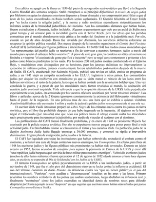 Esa calidez se apagó con la firma en 1939 del pacto de no-agresión nazi-soviético que llevó a la Segunda
Guerra Mundial dos semanas después. Stalin reemplazó a su principal diplomático (Litvinov, de origen judío)
por Molotov(con quien los alemanes estuvieron dispuestos a firmar el tratado) y se comprometió ante Hitler a que el
resto de los judíos encumbrados en Rusia también serían suplantados. El Kremlin felicitaba al Tercer Reich
por "su lucha contra la religión judía", y la prensa y radio soviéticas escondieron sistemáticamente los
informes acerca de la brutalidad judeofóbica del nazismo. Aun los comunistas alemanes que habían huido,
fueron extraditados a Alemania, judíos incluidos. Algunos argumentaron que todo era un ardid de Stalin para
ganar tiempo y así armarse para la inevitable guerra con el Tercer Reich, pero fue obvio que los partidos
comunistas por el mundo abandonaron toda crítica a los males del fascismo o a la judeofobia nazi. Por ello,
cuando un par de años después Rusia fue invadida por Alemania, los soviéticos debieron esforzarse en
recuperar la opinión pública mundial. Dos meses después de la invasión organizaron el Comité Anti-Fascista
Judío(CAFI) conformado por figuras públicas e intelectuales. El 24/08/1941 los medios rusos anunciaban que
"los representantes del pueblo judío se reunieron a fin de convocar a nuestros hermanos judíos a través del
mundo para ayudar el esfuerzo bélico soviético". A pesar de este gran giro, la condena soviética al nazismo se
limitaba a vituperar "el asesinato de gente pacífica e inocente" pero se negó consistentemente a presentar a los
judíos como blancos predilectos de los nazis. Por lo menos 200 mil judíos morían combatiendo en el Ejército
Rojo, y muchísimos eran distinguidos por su heroísmo, pero los jerarcas stalinistas no interrumpieron la
ejecución de militares judíos, quienes eventualmente fueron rehabilitados post-mortem después de la muerte
de Stalin. El CAFI, encabezado por Salomón Mijoels, publicó una revista en ídish, emitía un programa de
radio, y en 1943 viajó en campaña recaudatoria a los EE.UU., Inglaterra y otros países. Las comunidades
judías por doquier los recibieron con entusiasmo ya que su visita marcó el reinicio de los lazos entre los
hebreos soviéticos y el resto de la judería, lazos que se habían cortado con la revolución bolchevique. Una vez
concluida la guerra, y a pesar de que las atrocidades nazis fueron reveladas al mundo, la ocultación del
martirio judío continuó impávida. Toda referencia a que la ocupación alemana de la URSS había perjudicado
especialmente a los judíos, era censurada por los voceros oficiales soviéticos por "crear tensiones étnicas". Los
libros y películas acerca de la 2 Guerra ignoraron constantemente la existencia del Holocausto, virtualmente
hasta el punto de la negación. En una película rusa de casi una hora que se exhibía a quienes visitaban
Auschwitz(allí habían sido asesinados 1 millón y medio de judíos) la palabra judíos no era pronunciada ni una sola vez.
     El escritor ídish Vasili Grossman preparó un Libro Negro de los crímenes nazis contra los judíos en tierra
soviética, pero el libro fue prohibido después de que hubo ingresado en la imprenta. Al régimen no le bastó
negar el Holocausto (por omisión) sino que llevó esa política hasta el ultraje cuando usaba las atrocidades
nazis precisamente para incrementar la judeofobia, por medio de vincular el nazismo con el sionismo.
     Las publicaciones del CAFI fueron finalmente prohibidas, y en enero de 1948 su presidente Mijoels fue
asesinado por la policía secreta soviética. Ese año se perpetraron nuevas purgas para poner punto final a toda
actividad judía. En Birobidzhán mismo se clausuraron el teatro y las escuelas ídish. La población judía de la
Región Autónoma Judía había llegado entonces a 30.000 personas, y comenzó su rápida e irreversible
disminución. El gran plan de emigración judía pasaba a la historia.
     El CAFI fue liquidado con todas las instituciones que habían sobrevivido, recrudeció el embate contra el
sionismo, y se lanzó una caza de brujas contra los nuevos enemigos, los Cosmopolitas. En efecto, para fines de
1948 los escritores judíos y las figuras públicas más prominentes ya habían sido arrestados. Durante un juicio
secreto en 1952, fueron acusados de conspirar para separar la península de Crimea de la URSS y crear allí
"una república judía burguesa que serviría de base militar para nuestros enemigos". Veintiséis escritores judíos
(muchos de ellos leales stalinistas) fueron ejecutados el 12 de agosto de 1952 (desde entonces y hasta hace algunos
años, en esa fecha se expresaba el Día de Solidaridad con los Judíos de la URSS).
     El término Cosmopolitas se aplicó peyorativamente en la URSS a los intelectuales judíos, a partir de
noviembre de 1948, que fue el año pico del chauvinismo ruso en su lucha contra la influencia occidental. El
uso del término comenzó en diario Pravda, en denuncias contra los "que no tienen patria"(¡en el país del
internacionalismo!). "Patriotas" rusos acudían a "desenmascarar" israelitas en las artes y las letras. Primero
revelaban los nombres verdaderos de los judíos que usaban seudónimos, luego abultaban su influencia real, y
finalmente "mostraban" cómo los judíos escondían su identidad detrás de nombres rusos para difundir
desprecio por Rusia (ejemplo de este "desprecio" era que sugerían que escritores rusos habían sido influidos por poetas
Cosmopolitas como Heine o Bialik).
 
