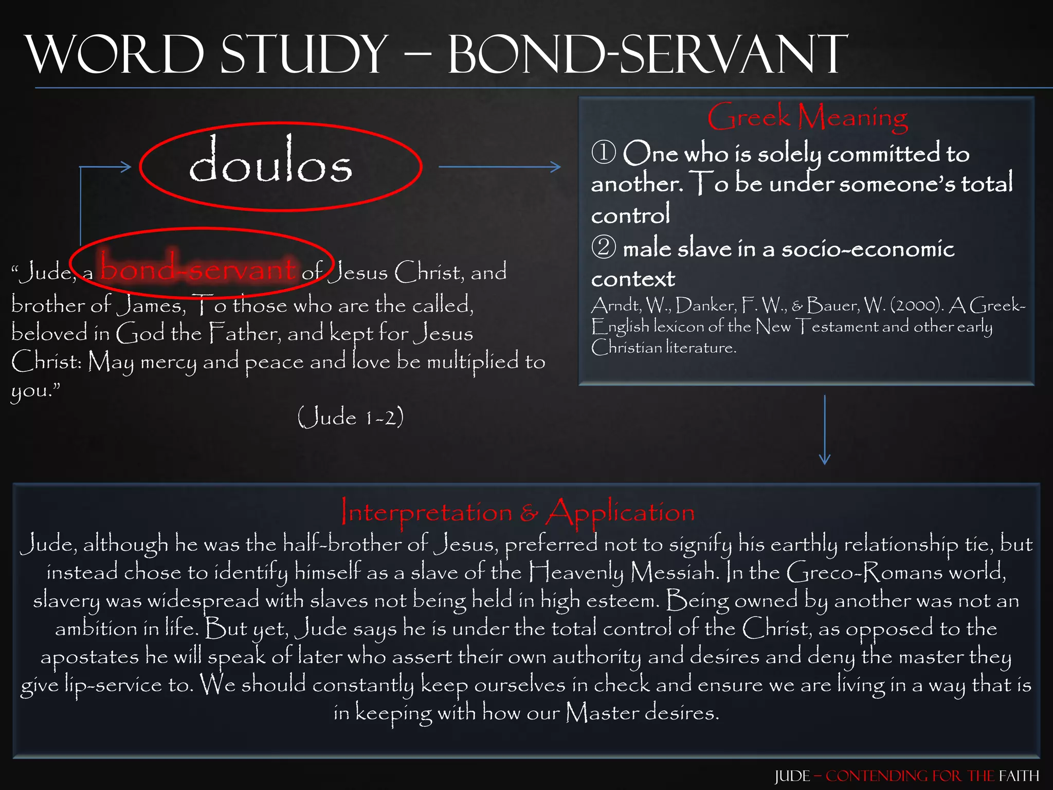 Word Study – Bond-Servant
                                                                          Greek Meaning
                 doulos                                     ① One who is solely committed to
                                                            another. To be under someone‟s total
                                                            control
                                                            ② male slave in a socio-economic
“Jude, a bond-servant of Jesus Christ, and                  context
brother of James, To those who are the called,              Arndt, W., Danker, F. W., & Bauer, W. (2000). A Greek-
beloved in God the Father, and kept for Jesus               English lexicon of the New Testament and other early
                                                            Christian literature.
Christ: May mercy and peace and love be multiplied to
you.”
                            (Jude 1-2)



                                 Interpretation & Application
Jude, although he was the half-brother of Jesus, preferred not to signify his earthly relationship tie, but
   instead chose to identify himself as a slave of the Heavenly Messiah. In the Greco-Romans world,
 slavery was widespread with slaves not being held in high esteem. Being owned by another was not an
    ambition in life. But yet, Jude says he is under the total control of the Christ, as opposed to the
  apostates he will speak of later who assert their own authority and desires and deny the master they
give lip-service to. We should constantly keep ourselves in check and ensure we are living in a way that is
                                  in keeping with how our Master desires.

                                                                                  Jude – Contending for the Faith
 
