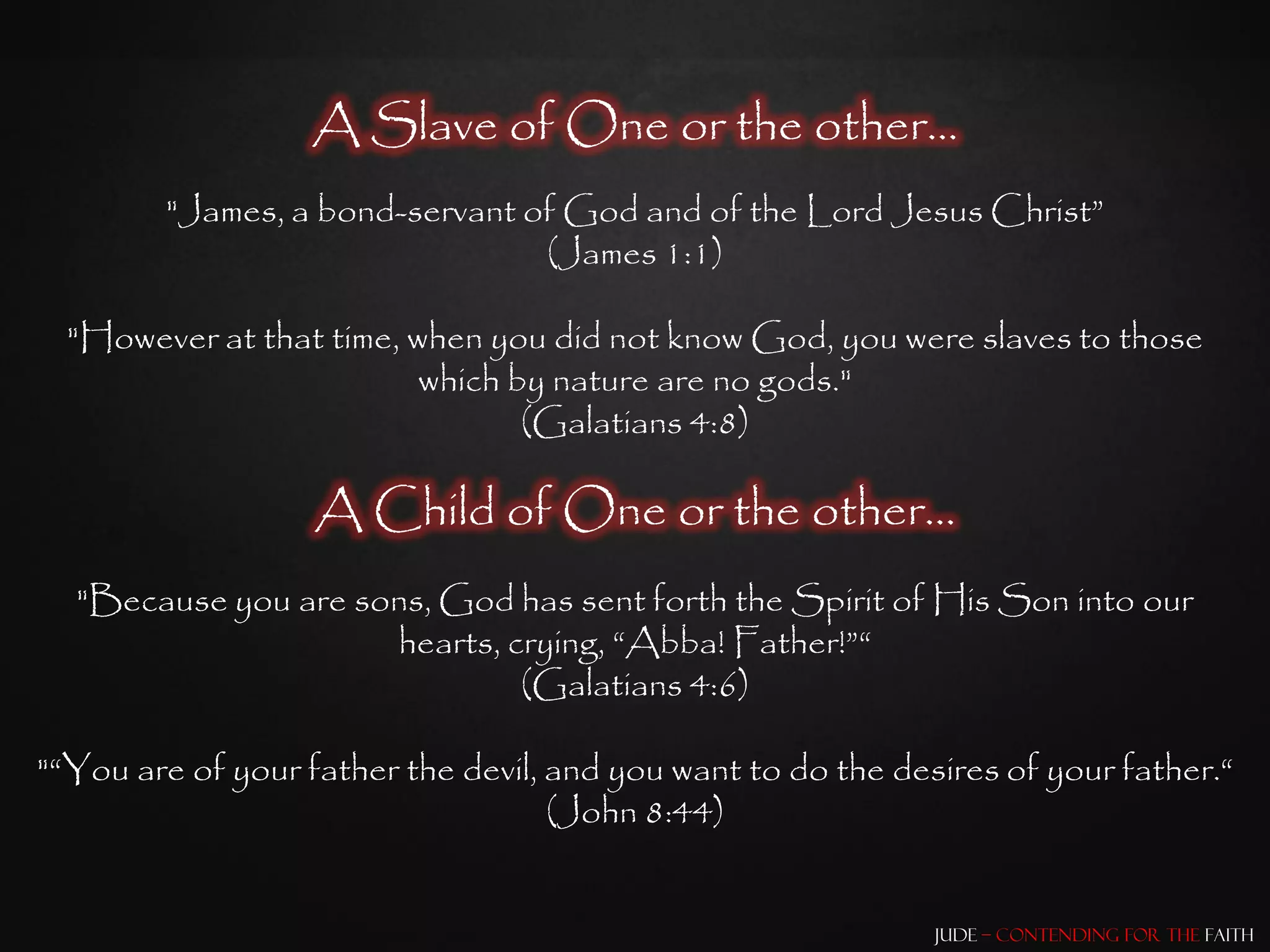 A Slave of One or the other…
        "James, a bond-servant of God and of the Lord Jesus Christ”
                                (James 1:1)

  "However at that time, when you did not know God, you were slaves to those
                          which by nature are no gods."
                                 (Galatians 4:8)

                   A Child of One or the other…
  "Because you are sons, God has sent forth the Spirit of His Son into our
                     hearts, crying, “Abba! Father!”“
                              (Galatians 4:6)

"“You are of your father the devil, and you want to do the desires of your father.“
                                    (John 8:44)


                                                              Jude – Contending for the Faith
 