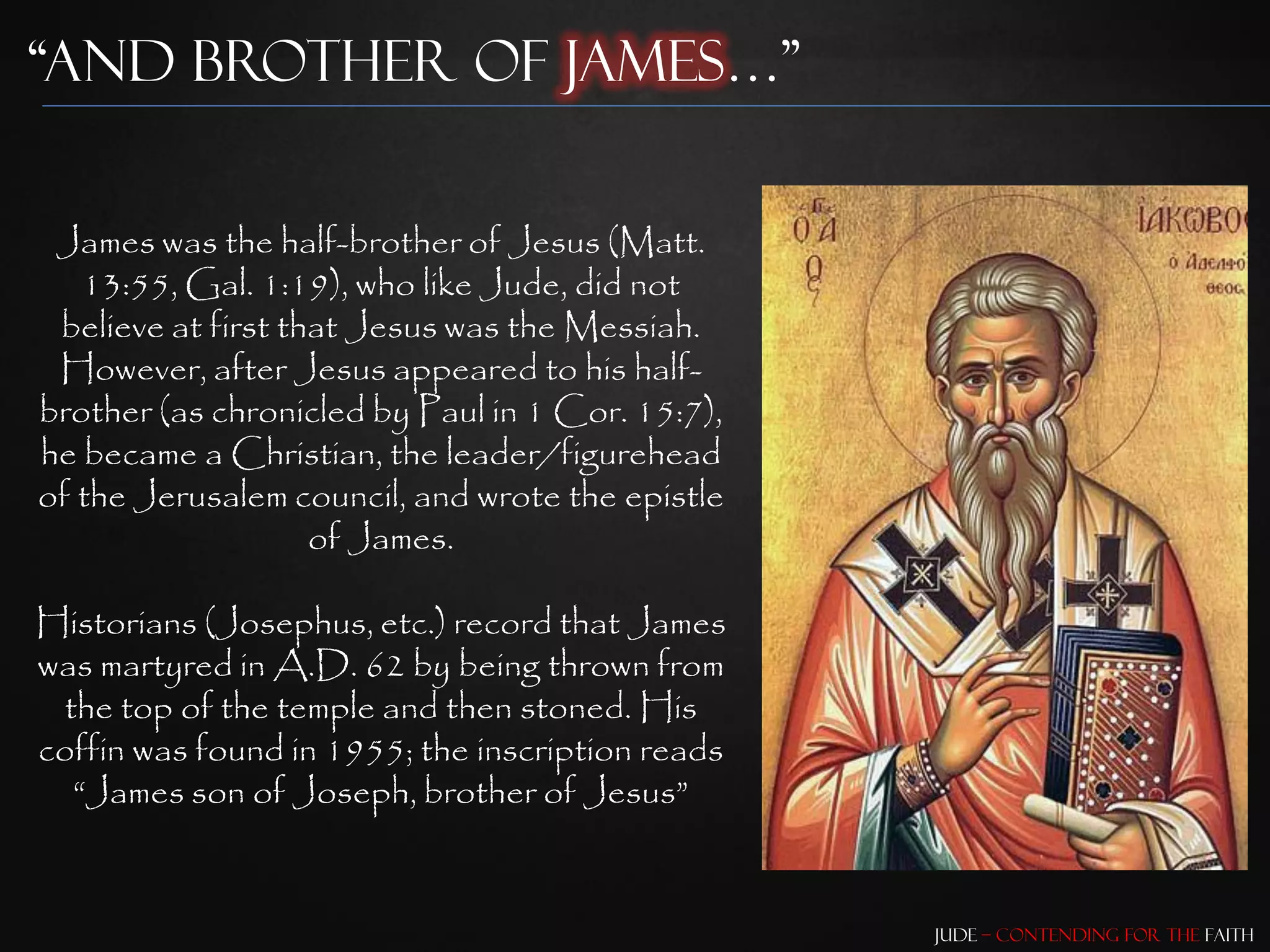 “And brother of James…”


 James was the half-brother of Jesus (Matt.
   13:55, Gal. 1:19), who like Jude, did not
 believe at first that Jesus was the Messiah.
 However, after Jesus appeared to his half-
brother (as chronicled by Paul in 1 Cor. 15:7),
he became a Christian, the leader/figurehead
of the Jerusalem council, and wrote the epistle
                    of James.

Historians (Josephus, etc.) record that James
was martyred in A.D. 62 by being thrown from
 the top of the temple and then stoned. His
coffin was found in 1955; the inscription reads
  “James son of Joseph, brother of Jesus”


                                                  Jude – Contending for the Faith
 