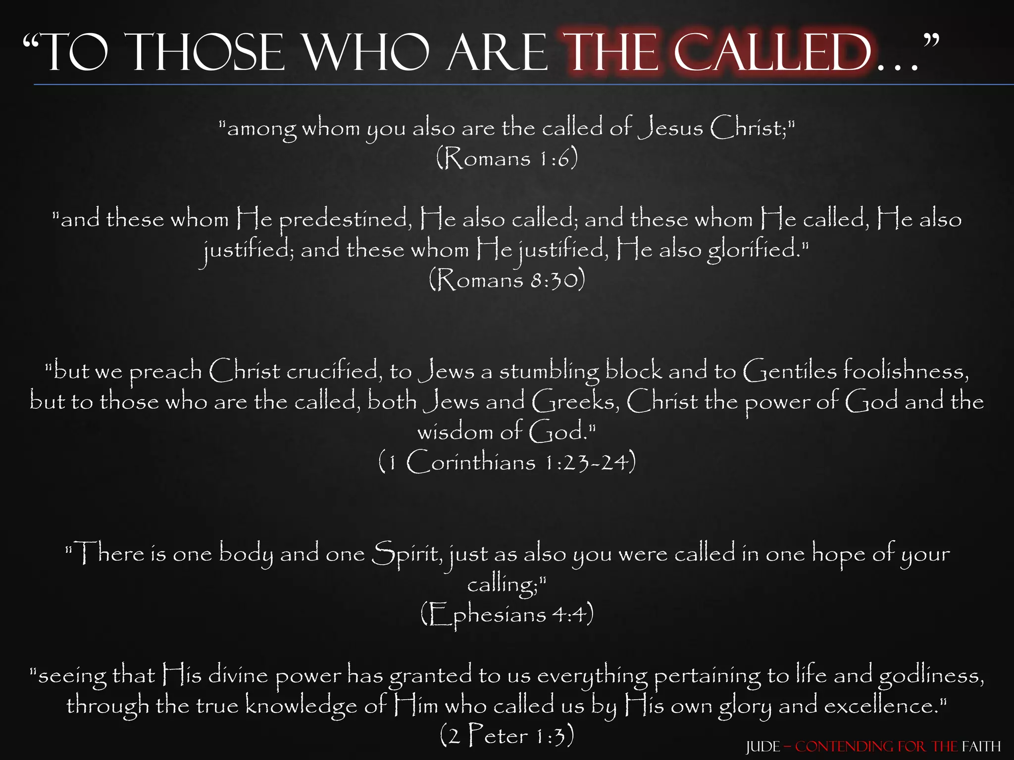 “To those who are the Called…”
                   "among whom you also are the called of Jesus Christ;"
                                     (Romans 1:6)

  "and these whom He predestined, He also called; and these whom He called, He also
               justified; and these whom He justified, He also glorified."
                                     (Romans 8:30)


 "but we preach Christ crucified, to Jews a stumbling block and to Gentiles foolishness,
but to those who are the called, both Jews and Greeks, Christ the power of God and the
                                     wisdom of God."
                                  (1 Corinthians 1:23-24)


   "There is one body and one Spirit, just as also you were called in one hope of your
                                        calling;"
                                 (Ephesians 4:4)

"seeing that His divine power has granted to us everything pertaining to life and godliness,
   through the true knowledge of Him who called us by His own glory and excellence."
                                      (2 Peter 1:3)                 Jude – Contending for the Faith
 