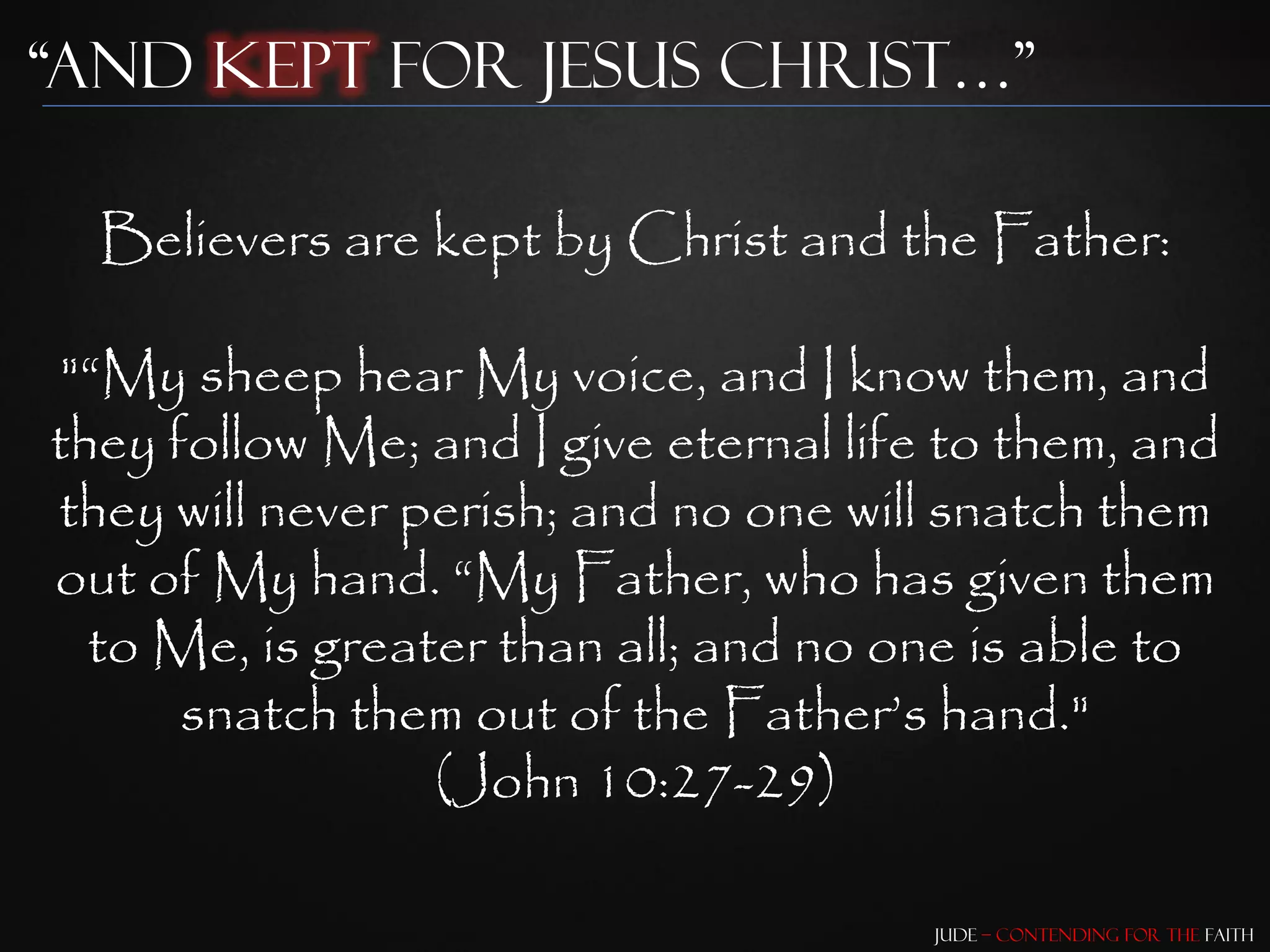 “and Kept for Jesus Christ…”

  Believers are kept by Christ and the Father:

"“My sheep hear My voice, and I know them, and
they follow Me; and I give eternal life to them, and
they will never perish; and no one will snatch them
out of My hand. “My Father, who has given them
  to Me, is greater than all; and no one is able to
      snatch them out of the Father‟s hand."
                 (John 10:27-29)

                                       Jude – Contending for the Faith
 
