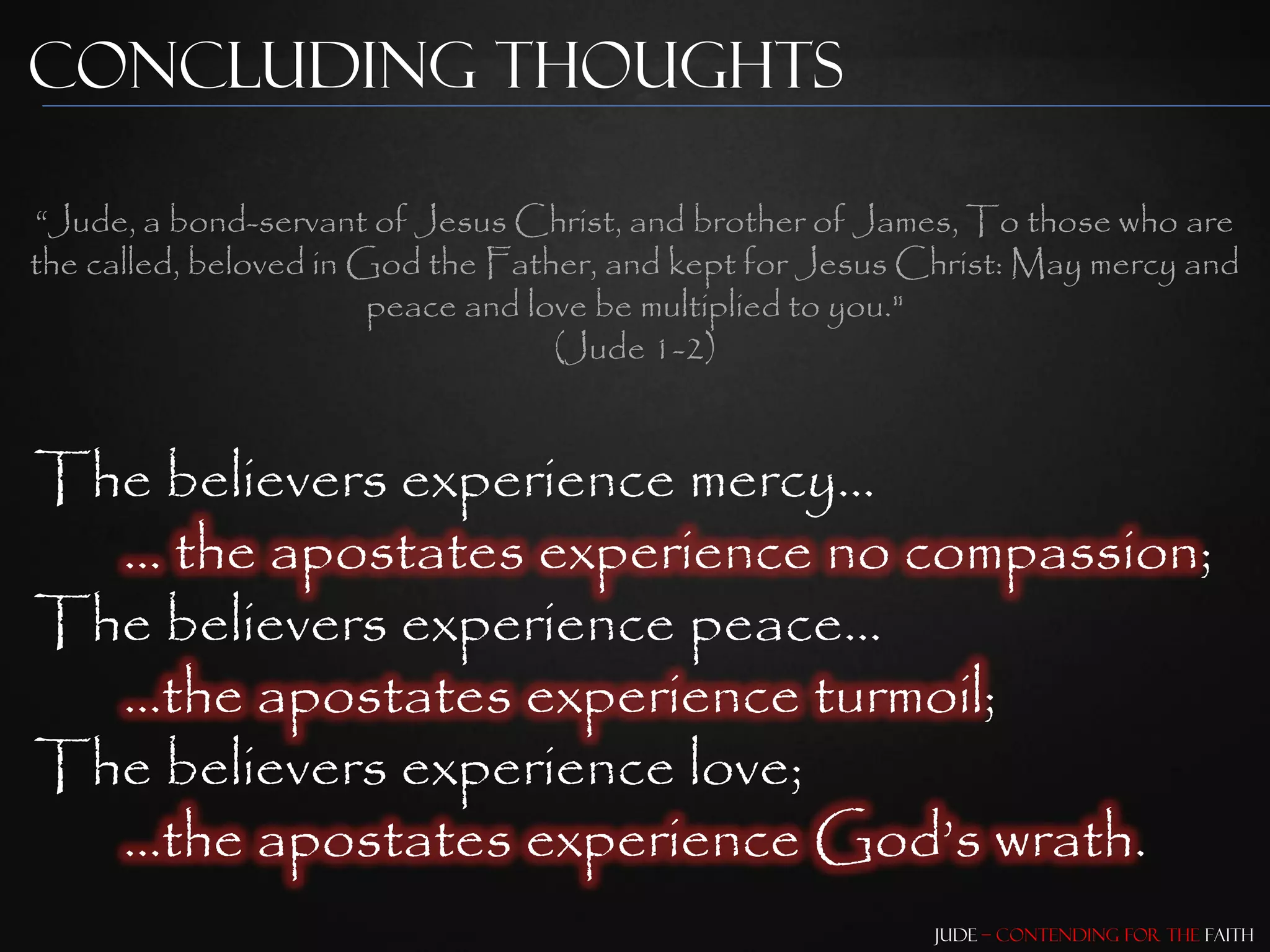 Concluding Thoughts

“Jude, a bond-servant of Jesus Christ, and brother of James, To those who are
the called, beloved in God the Father, and kept for Jesus Christ: May mercy and
                        peace and love be multiplied to you."
                                    (Jude 1-2)


The believers experience mercy…
  … the apostates experience no compassion;
The believers experience peace…
  …the apostates experience turmoil;
The believers experience love;
  …the apostates experience God‟s wrath.
                                                           Jude – Contending for the Faith
 