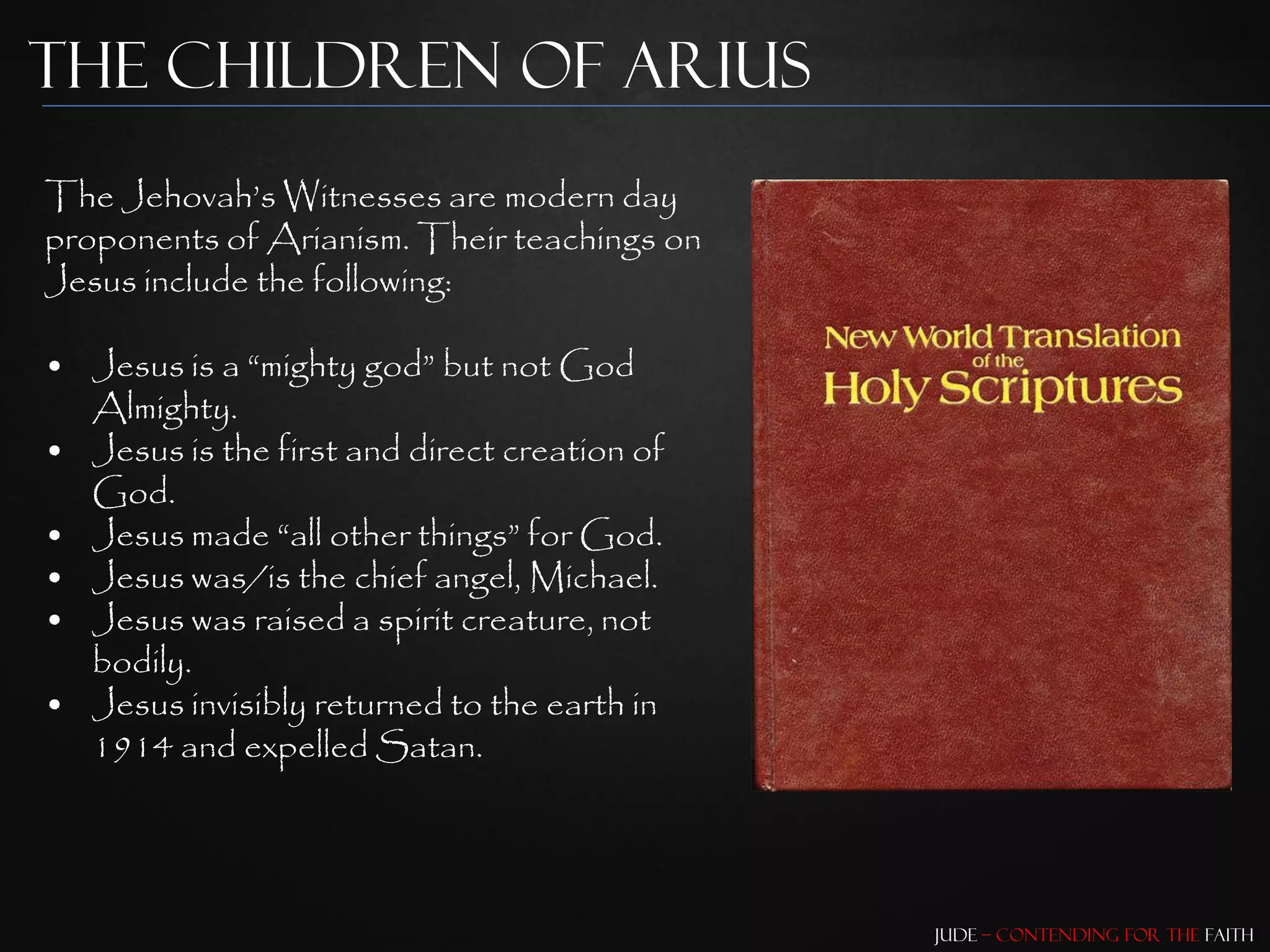 The Children of Arius
The Jehovah‟s Witnesses are modern day
proponents of Arianism. Their teachings on
Jesus include the following:

• Jesus is a “mighty god” but not God
  Almighty.
• Jesus is the first and direct creation of
  God.
• Jesus made “all other things” for God.
• Jesus was/is the chief angel, Michael.
• Jesus was raised a spirit creature, not
  bodily.
• Jesus invisibly returned to the earth in
  1914 and expelled Satan.




                                              Jude – Contending for the Faith
 