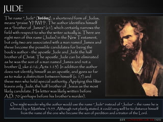 Jude
The name “Jude” (Ἰούδας), a shortened form of Judas,
means “praise YHWH”. The author identifies himself
as a “brother of James” (v1), which certainly narrows the
field with respect to who the writer actually is. There are
eight men of this name (Judas) in the New Testament,
but only two are associated with a man named James and
these become the possible candidates for being the
book‟s author - the apostle Jude and Jude the half
brother of Christ. The apostle Jude can be eliminated
as he was the son of a man named James and not a
brother (Luke 6:16; Acts 1:13). In addition the author
does not identify himself as an apostle, and goes so far
as to make a distinction between himself (v. 17) and
these men who held special authority. Applying this filter
leaves only Jude, the half brother of Jesus as the most
likely candidate. His letter was likely written before
A.D. 70 (perhaps before his brother‟s murder).
   One might wonder why the author would use the name “Jude” instead of “Judas” – the name he is
   referred by in Matthew 13:55. Although not plainly stated, it could very well be to distance himself
          from the name of the one who became the son of perdition and a traitor of the Lord.
                                                                             Jude – Contending for the Faith
 