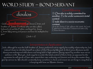 Word Study – Bond-Servant
                                                                          Greek Meaning
                 doulos                                     ① One who is solely committed to
                                                            another. To be under someone‟s total
                                                            control
                                                            ② male slave in a socio-economic
“Jude, a bond-servant of Jesus Christ, and                  context
brother of James, To those who are the called,              Arndt, W., Danker, F. W., & Bauer, W. (2000). A Greek-
beloved in God the Father, and kept for Jesus               English lexicon of the New Testament and other early
                                                            Christian literature.
Christ: May mercy and peace and love be multiplied to
you.”
                            (Jude 1-2)



                                 Interpretation & Application
Jude, although he was the half-brother of Jesus, preferred not to signify his earthly relationship tie, but
   instead chose to identify himself as a slave of the Heavenly Messiah. In the Greco-Romans world,
 slavery was widespread with slaves not being held in high esteem. Being owned by another was not an
    ambition in life. But yet, Jude says he is under the total control of the Christ, as opposed to the
  apostates he will speak of later who assert their own authority and desires and deny the master they
give lip-service to. We should constantly keep ourselves in check and ensure we are living in a way that is
                                  in keeping with how our Master desires.

                                                                                  Jude – Contending for the Faith
 