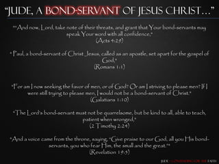 “Jude, a Bond-Servant of Jesus Christ…”
 "“And now, Lord, take note of their threats, and grant that Your bond-servants may
                       speak Your word with all confidence,"
                                     (Acts 4:29)

" Paul, a bond-servant of Christ Jesus, called as an apostle, set apart for the gospel of
                                        God,"
                                    (Romans 1:1)


 "For am I now seeking the favor of men, or of God? Or am I striving to please men? If I
       were still trying to please men, I would not be a bond-servant of Christ."
                                    (Galatians 1:10)

 "The Lord‟s bond-servant must not be quarrelsome, but be kind to all, able to teach,
                            patient when wronged,"
                                (2 Timothy 2:24)

"And a voice came from the throne, saying, “Give praise to our God, all you His bond-
                servants, you who fear Him, the small and the great.”"
                                 (Revelation 19:5)
                                                                   Jude – Contending for the Faith
 