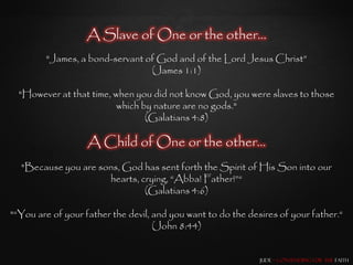 A Slave of One or the other…
        "James, a bond-servant of God and of the Lord Jesus Christ”
                                (James 1:1)

  "However at that time, when you did not know God, you were slaves to those
                          which by nature are no gods."
                                 (Galatians 4:8)

                   A Child of One or the other…
  "Because you are sons, God has sent forth the Spirit of His Son into our
                     hearts, crying, “Abba! Father!”“
                              (Galatians 4:6)

"“You are of your father the devil, and you want to do the desires of your father.“
                                    (John 8:44)


                                                              Jude – Contending for the Faith
 