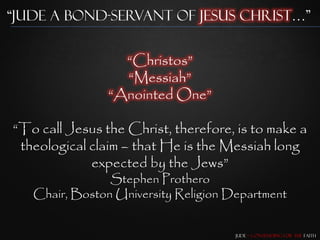 “Jude a Bond-Servant of Jesus Christ…”


                  “Christos”
                  “Messiah”
                “Anointed One”

“To call Jesus the Christ, therefore, is to make a
 theological claim – that He is the Messiah long
             expected by the Jews”
                Stephen Prothero
   Chair, Boston University Religion Department


                                      Jude – Contending for the Faith
 