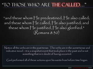“To those who are the Called…”

“and these whom He predestined, He also called;
and these whom He called, He also justified; and
   these whom He justified, He also glorified."
                (Romans 8:30)


Notice all the verbs are in the past tense. The verbs are in the aorist tense and
 indicative mood – it is a snapshot event that took place in the past and is not
                  something that is in doubt of having occurred.

  God performed all of these actions upon his saints from before time began.

                                                            Jude – Contending for the Faith
 