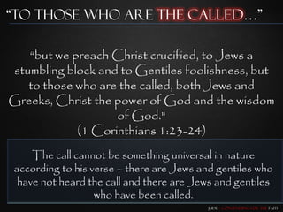 “To those who are the Called…”

   “but we preach Christ crucified, to Jews a
stumbling block and to Gentiles foolishness, but
   to those who are the called, both Jews and
Greeks, Christ the power of God and the wisdom
                   of God."
            (1 Corinthians 1:23-24)
    The call cannot be something universal in nature
according to his verse – there are Jews and gentiles who
 have not heard the call and there are Jews and gentiles
                  who have been called.
                                          Jude – Contending for the Faith
 