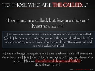 “To those who are the Called…”


  “For many are called, but few are chosen.”
             (Matthew 22:14)
  This verse encompasses both the general and efficacious call of
 God. The “many are called” represent the general call and the “few
 are chosen” represent those who received the efficacious call and
                    are “the called” of God.

 "These will wage war against the Lamb, and the Lamb will overcome
them, because He is Lord of lords and King of kings, and those who
        are with Him are the called and chosen and faithful."
                        (Revelation 17:14)
                                                 Jude – Contending for the Faith
 