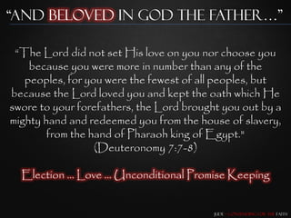 “and beloved in god the father…”

 “The Lord did not set His love on you nor choose you
    because you were more in number than any of the
   peoples, for you were the fewest of all peoples, but
because the Lord loved you and kept the oath which He
swore to your forefathers, the Lord brought you out by a
mighty hand and redeemed you from the house of slavery,
        from the hand of Pharaoh king of Egypt."
                  (Deuteronomy 7:7-8)

  Election … Love … Unconditional Promise Keeping


                                          Jude – Contending for the Faith
 