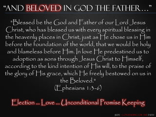 “and beloved in god the father…”
  "Blessed be the God and Father of our Lord Jesus
Christ, who has blessed us with every spiritual blessing in
the heavenly places in Christ, just as He chose us in Him
before the foundation of the world, that we would be holy
 and blameless before Him. In love He predestined us to
   adoption as sons through Jesus Christ to Himself,
according to the kind intention of His will, to the praise of
the glory of His grace, which He freely bestowed on us in
                      the Beloved."
                    (Ephesians 1:3-6)

  Election … Love … Unconditional Promise Keeping
                                             Jude – Contending for the Faith
 