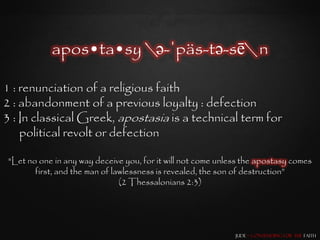 apos•ta•sy ə-ˈpäs-tə-sē n

1 : renunciation of a religious faith
2 : abandonment of a previous loyalty : defection
3 : In classical Greek, apostasia is a technical term for
    political revolt or defection

 "Let no one in any way deceive you, for it will not come unless the apostasy comes
        first, and the man of lawlessness is revealed, the son of destruction”
                                (2 Thessalonians 2:3)




                                                              Jude – Contending for the Faith
 