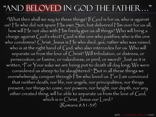 “and beloved in god the father…”
 "What then shall we say to these things? If God is for us, who is against
us? He who did not spare His own Son, but delivered Him over for us all,
  how will He not also with Him freely give us all things? Who will bring a
 charge against God‟s elect? God is the one who justifies; who is the one
who condemns? Christ Jesus is He who died, yes, rather who was raised,
   who is at the right hand of God, who also intercedes for us. Who will
    separate us from the love of Christ? Will tribulation, or distress, or
   persecution, or famine, or nakedness, or peril, or sword? Just as it is
 written, “For Your sake we are being put to death all day long; We were
    considered as sheep to be slaughtered.” But in all these things we
  overwhelmingly conquer through Him who loved us. For I am convinced
    that neither death, nor life, nor angels, nor principalities, nor things
  present, nor things to come, nor powers, nor height, nor depth, nor any
   other created thing, will be able to separate us from the love of God,
                     which is in Christ Jesus our Lord."
                              (Romans 8:31-39)
                                                         Jude – Contending for the Faith
 
