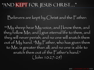 “and Kept for Jesus Christ…”

  Believers are kept by Christ and the Father:

"“My sheep hear My voice, and I know them, and
they follow Me; and I give eternal life to them, and
they will never perish; and no one will snatch them
out of My hand. “My Father, who has given them
  to Me, is greater than all; and no one is able to
      snatch them out of the Father‟s hand."
                 (John 10:27-29)

                                       Jude – Contending for the Faith
 
