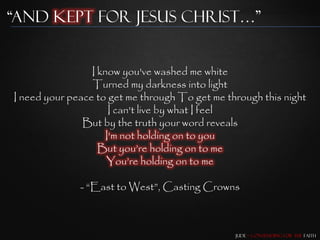 “and Kept for Jesus Christ…”


                 I know you've washed me white
                 Turned my darkness into light
I need your peace to get me through To get me through this night
                      I can't live by what I feel
               But by the truth your word reveals
                     I'm not holding on to you
                   But you‟re holding on to me
                     You‟re holding on to me

              - “East to West”, Casting Crowns



                                                Jude – Contending for the Faith
 
