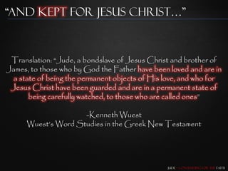 “and Kept for Jesus Christ…”



 Translation: “Jude, a bondslave of Jesus Christ and brother of
James, to those who by God the Father have been loved and are in
  a state of being the permanent objects of His love, and who for
 Jesus Christ have been guarded and are in a permanent state of
       being carefully watched, to those who are called ones”

                     -Kenneth Wuest
      Wuest‟s Word Studies in the Greek New Testament




                                                Jude – Contending for the Faith
 
