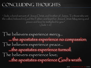 Concluding Thoughts

“Jude, a bond-servant of Jesus Christ, and brother of James, To those who are
the called, beloved in God the Father, and kept for Jesus Christ: May mercy and
                        peace and love be multiplied to you."
                                    (Jude 1-2)


The believers experience mercy…
  … the apostates experience no compassion;
The believers experience peace…
  …the apostates experience turmoil;
The believers experience love;
  …the apostates experience God‟s wrath.
                                                           Jude – Contending for the Faith
 