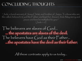Concluding Thoughts

“Jude, a bond-servant of Jesus Christ, and brother of James, To those who are
the called, beloved in God the Father, and kept for Jesus Christ: May mercy and
                        peace and love be multiplied to you."
                                    (Jude 1-2)

The believers are slaves of God…
 … the apostates are slaves of the devil;
The believers have God as their Father…
 …the apostates have the devil as their father;


             All these contrasts apply to us today…
                                                           Jude – Contending for the Faith
 