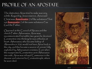 Profile of an Apostate
The distinction Arius tried to make was very
subtle. Regarding Jesus essence, Arius said
Christ was: homoiousion (“of like substance”) but
not homoousion (“of the same substance”) as
God the Father.

Opposed at the Council of Nicaea and the
church Father Athanasius, Arius was
excommunicated but within two years he deceived
Constantine into thinking he was orthodox at
heart. Athanasius, who became bishop of
Alexandria in 328, would not have Arius back in
the city, and this became a source of unrest, fully
exploited by Athanasius‟s enemies. Even when
the exasperated Constantine sent Athanasius
into exile, Arius was refused Communion in the
diocese and returned to Constantinople, where
he soon died.

                                                      Jude – Contending for the Faith
 