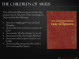 The Children of Arius
The Jehovah‟s Witnesses are modern day
proponents of Arianism. Their teachings on
Jesus include the following:

• Jesus is a “mighty god” but not God
  Almighty.
• Jesus is the first and direct creation of
  God.
• Jesus made “all other things” for God.
• Jesus was/is the chief angel, Michael.
• Jesus was raised a spirit creature, not
  bodily.
• Jesus invisibly returned to the earth in
  1914 and expelled Satan.




                                              Jude – Contending for the Faith
 