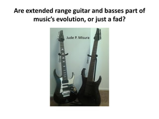 Are extended range guitar and basses part of
musics evolution, or just a fad?
Jude P. Misura

 