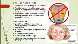  SENSORY FUNCTION:
 Test each side of tongue separately.
 Test for sweet (tip of tongue); sour
(sides of tongue); salty (over most of
tongue, but concentrated on sides).
 Give sip of water between tastes.
 Prevent flowing it to the posterior
aspect of tongue .
 BELL’S PALSY
 paralysis of facial muscles on
affected side and loss of taste
sensation
 • Caused by herpes simplex I virus,
trauma,
 • Lower eyelid droops
 • Corner of mouth sags
 •Eye cannot be completely closed
(dry eye may occur)
 
