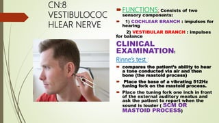 CN:8
VESTIBULOCOC
HLEAR NERVE
FUNCTIONS: Consists of two
sensory components:
 1) COCHLEAR BRANCH : impulses for
hearing
2) VESTIBULAR BRANCH : impulses
for balance
CLINICAL
EXAMINATION:
Rinne’s test :
 compares the patient’s ability to hear
a tone conducted via air and then
bone (the mastoid process)
 Place the base of a vibrating 512Hz
tuning fork on the mastoid process.
 Place the tuning fork one inch in front
of the external auditory meatus and
ask the patient to report when the
sound is louder ( SCM OR
MASTOID PROCESS)
 