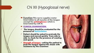 CN XII (Hypoglossal nerve)
 Function:This nerve supplies motor
innervation to all muscles of the tongue
(except for palatoglossus which is
innervated by-(CN X)
 CLINICAL EXAMINATION:
 The tongue should be evaluated for the
presence of fasiciculation.
 Patient should be asked to protrude the
tongue and moved quickly from side to
side, to check for the presence of wasting
and speed.
 Strength of tongue –asking the patient to
push the tongue against the cheek with
resistance by the examiner.
 
