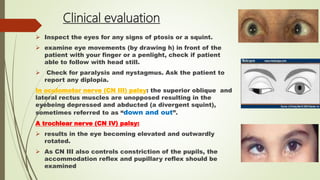 Clinical evaluation
 Inspect the eyes for any signs of ptosis or a squint.
 examine eye movements (by drawing h) in front of the
patient with your finger or a penlight, check if patient
able to follow with head still.
 Check for paralysis and nystagmus. Ask the patient to
report any diplopia.
In oculomotor nerve (CN III) palsy: the superior oblique and
lateral rectus muscles are unopposed resulting in the
eyebeing depressed and abducted (a divergent squint),
sometimes referred to as “down and out”.
A trochlear nerve (CN IV) palsy:
 results in the eye becoming elevated and outwardly
rotated.
 As CN III also controls constriction of the pupils, the
accommodation reflex and pupillary reflex should be
examined
 