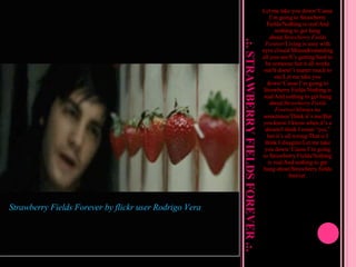 .:. STRAWBERRY FIELDS FOREVER .:. Let me take you down/‘Cause I’m going to Strawberry Fields/Nothing is real/And nothing to get hung about/ Strawberry Fields Forever /Living is easy with eyes closed/Misunderstanding all you see/It’s getting hard to be someone but it all works out/It doesn’t matter much to me/Let me take you down/‘Cause I’m going to Strawberry Fields/Nothing is real/And nothing to get hung about/ Strawberry Fields Forever /Always no sometimes/Think it’s me/But you know I know when it’s a dream/I think I mean “yes,” but it’s all wrong/That is I think I disagree/Let me take you down/‘Cause I’m going to Strawberry Fields/Nothing is real/And nothing to get hung about/Strawberry fields forever. Strawberry Fields Forever  by flickr user  Rodrigo Vera 