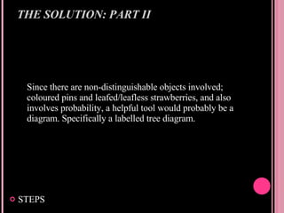 THE SOLUTION: PART II Since there are non-distinguishable objects involved; coloured pins and leafed/leafless strawberries, and also involves probability, a helpful tool would probably be a diagram. Specifically a labelled tree diagram. STEPS 
