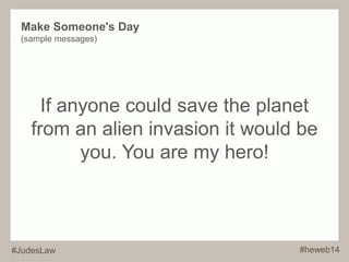 Make Someone's Day 
(sample messages) 
If anyone could save the planet 
from an alien invasion it would be 
you. You are my hero! 
#JudesLaw #heweb14 
 