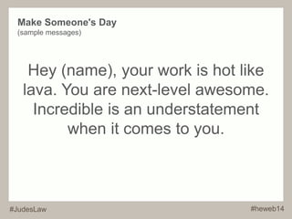 Make Someone's Day 
(sample messages) 
Hey (name), your work is hot like 
lava. You are next-level awesome. 
Incredible is an understatement 
when it comes to you. 
#JudesLaw #heweb14 
 