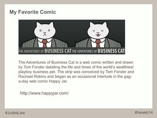 My Favorite Comic 
The Adventures of Business Cat is a web comic written and drawn 
by Tom Fonder detailing the life and times of the world’s wealthiest 
playboy business pet. The strip was conceived by Tom Fonder and 
Rachael Robins and began as an occasional interlude in the gag-a- 
day web comic Happy Jar. 
http://www.happyjar.com/ 
#JudesLaw #heweb14 
 