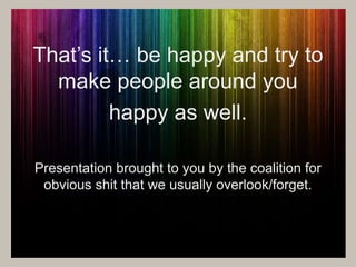 That’s it… be happy and try to 
make people around you 
happy as well. 
Presentation brought to you by the coalition for 
obvious shit that we usually overlook/forget. 
 
