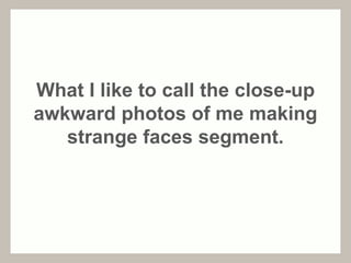 What I like to call the close-up 
awkward photos of me making 
strange faces segment. 
 