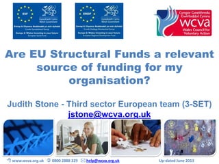 Are EU Structural Funds a relevant 
source of funding for my 
organisation? 
Judith Stone - Third sector European team (3-SET) 
jstone@wcva.org.uk 
 www.wcva.org.uk  0800 2888 329  help@wcva.org.uk Up-dated June 2013 
 
