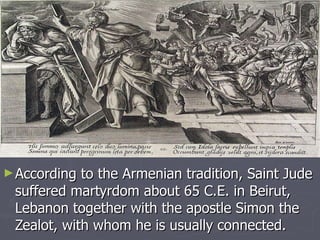 According to the Armenian tradition, Saint Jude suffered martyrdom about 65 C.E. in Beirut, Lebanon together with the apostle Simon the Zealot, with whom he is usually connected.  