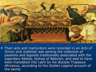 Their acts and martyrdom were recorded in an  Acts of Simon and Jude that was among the collection of passions and legends traditionally associated with the legendary Abdias, bishop of Babylon, and said to have been translated into Latin by his disciple Tropaeus Africanus, according to the  Golden Legend  account of the saints.  
