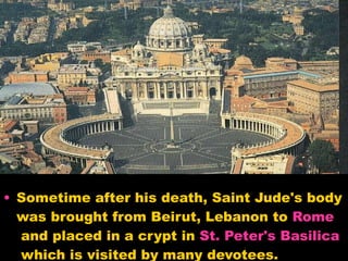 Sometime after his death, Saint Jude's body was brought from Beirut, Lebanon to  Rome  and placed in a crypt in  St. Peter's Basilica  which is visited by many devotees.  
