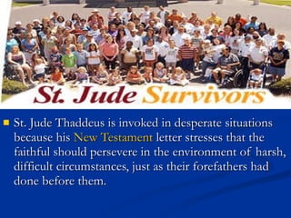 St. Jude Thaddeus is invoked in desperate situations because his  New Testament  letter stresses that the faithful should persevere in the environment of harsh, difficult circumstances, just as their forefathers had done before them.  