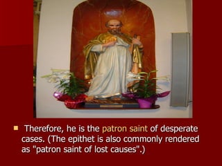   Therefore, he is the  patron saint  of desperate cases. (The epithet is also commonly rendered as "patron saint of lost causes".)  