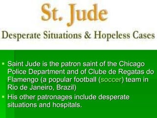 Saint Jude is the patron saint of the Chicago Police Department and of Clube de Regatas do Flamengo (a popular football ( soccer ) team in Rio de Janeiro, Brazil)  His other patronages include desperate situations and hospitals.  