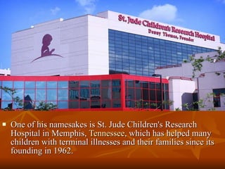One of his namesakes is St. Jude Children's Research Hospital in Memphis,  Tennessee , which has helped many children with terminal illnesses and their families since its founding in 1962.  